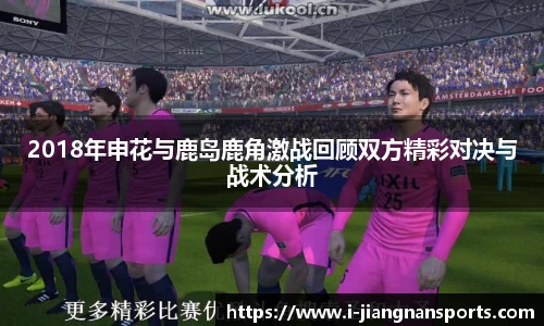 2018年申花与鹿岛鹿角激战回顾双方精彩对决与战术分析